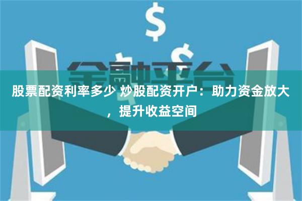 股票配資利率多少 炒股配資開戶：助力資金放大，提升收益空間