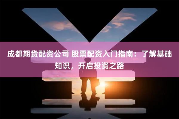 成都期貨配資公司 股票配資入門指南：了解基礎知識，開啟投資之路